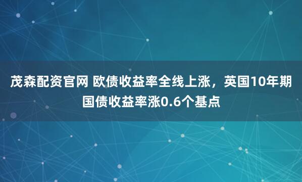 茂森配资官网 欧债收益率全线上涨，英国10年期国债收益率涨0.6个基点