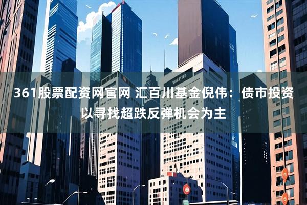 361股票配资网官网 汇百川基金倪伟：债市投资以寻找超跌反弹机会为主