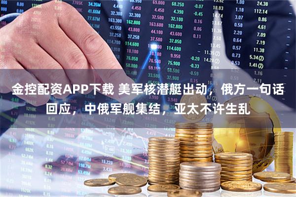 金控配资APP下载 美军核潜艇出动，俄方一句话回应，中俄军舰集结，亚太不许生乱