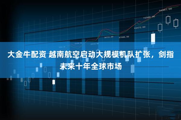 大金牛配资 越南航空启动大规模机队扩张，剑指未来十年全球市场