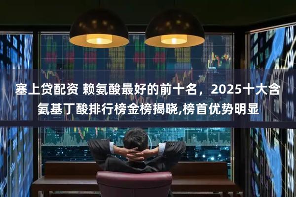 塞上贷配资 赖氨酸最好的前十名，2025十大含氨基丁酸排行榜金榜揭晓,榜首优势明显