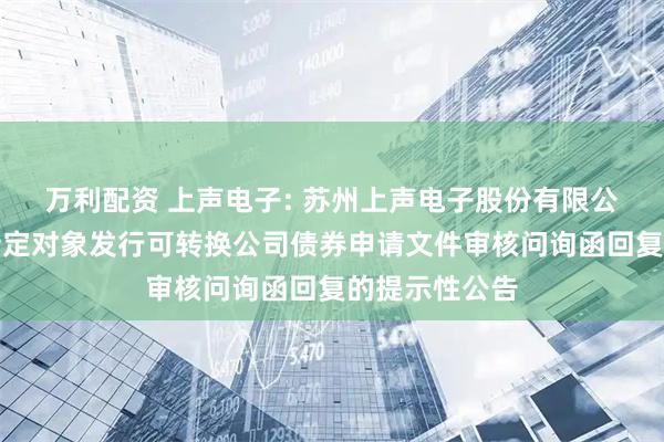 万利配资 上声电子: 苏州上声电子股份有限公司关于向不特定对象发行可转换公司债券申请文件审核问询函回复的提示性公告