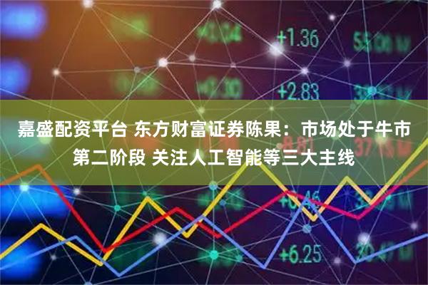 嘉盛配资平台 东方财富证券陈果：市场处于牛市第二阶段 关注人工智能等三大主线