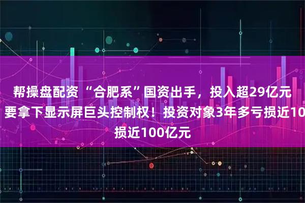 帮操盘配资 “合肥系”国资出手,投入超29亿元现金,要拿下显示屏巨头控制权!投资对象3年多亏损近100亿元