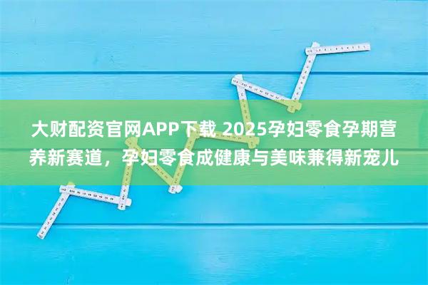 大财配资官网APP下载 2025孕妇零食孕期营养新赛道，孕妇零食成健康与美味兼得新宠儿