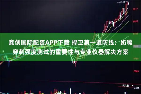 鑫创国际配资APP下载 捍卫第一道防线：奶嘴穿刺强度测试的重要性与专业仪器解决方案