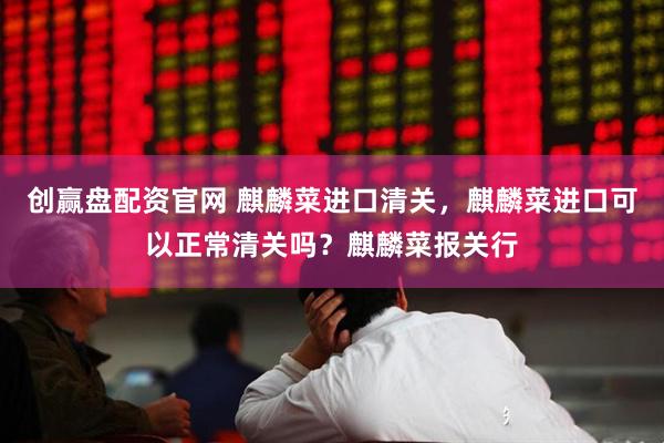 创赢盘配资官网 麒麟菜进口清关，麒麟菜进口可以正常清关吗？麒麟菜报关行