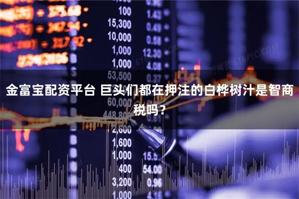 金富宝配资平台 巨头们都在押注的白桦树汁是智商税吗？