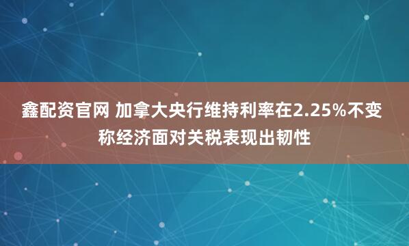 鑫配资官网 加拿大央行维持利率在2.25%不变 称经济面对关税表现出韧性