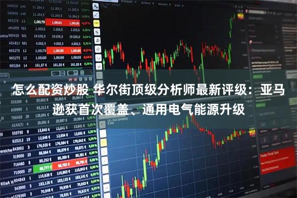 怎么配资炒股 华尔街顶级分析师最新评级：亚马逊获首次覆盖、通用电气能源升级