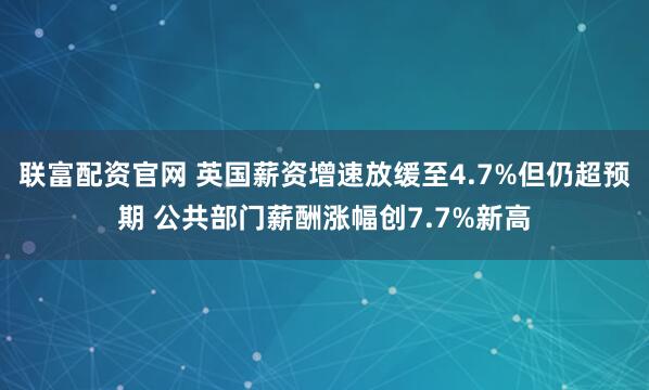 联富配资官网 英国薪资增速放缓至4.7%但仍超预期 公共部门薪酬涨幅创7.7%新高