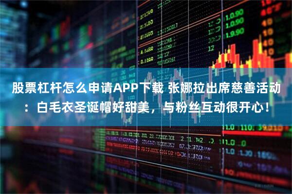 股票杠杆怎么申请APP下载 张娜拉出席慈善活动：白毛衣圣诞帽好甜美，与粉丝互动很开心！