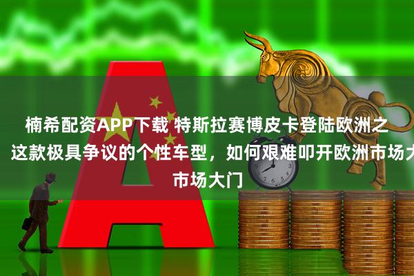 楠希配资APP下载 特斯拉赛博皮卡登陆欧洲之路:这款极具争议的个性车型,如何艰难叩开欧洲市场大门