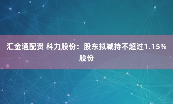 汇金通配资 科力股份：股东拟减持不超过1.15%股份