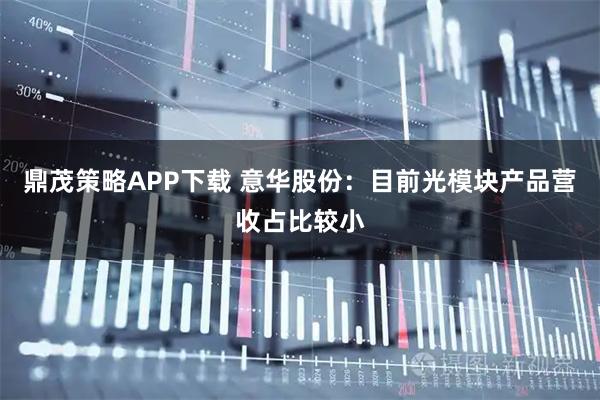 鼎茂策略APP下载 意华股份：目前光模块产品营收占比较小