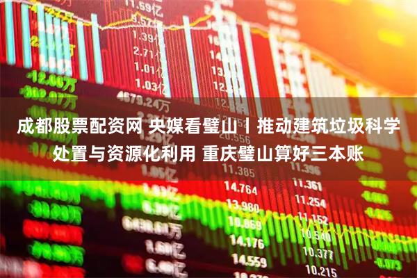 成都股票配资网 央媒看璧山丨推动建筑垃圾科学处置与资源化利用 重庆璧山算好三本账