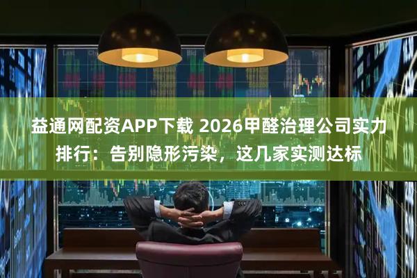益通网配资APP下载 2026甲醛治理公司实力排行：告别隐形污染，这几家实测达标