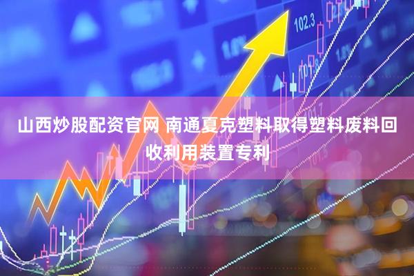 山西炒股配资官网 南通夏克塑料取得塑料废料回收利用装置专利