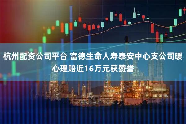 杭州配资公司平台 富德生命人寿泰安中心支公司暖心理赔近16万元获赞誉