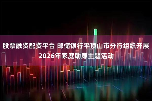 股票融资配资平台 邮储银行平顶山市分行组织开展2026年家庭助廉主题活动