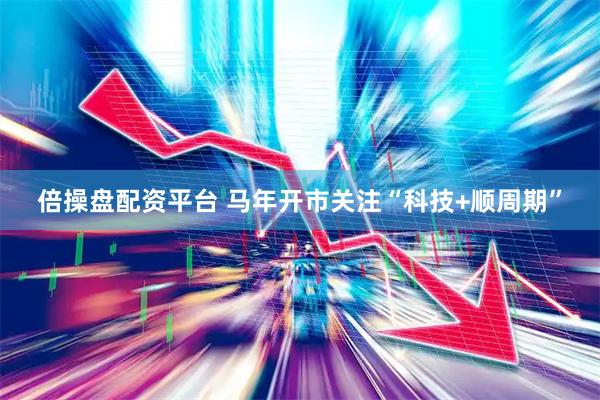 倍操盘配资平台 马年开市关注“科技+顺周期”