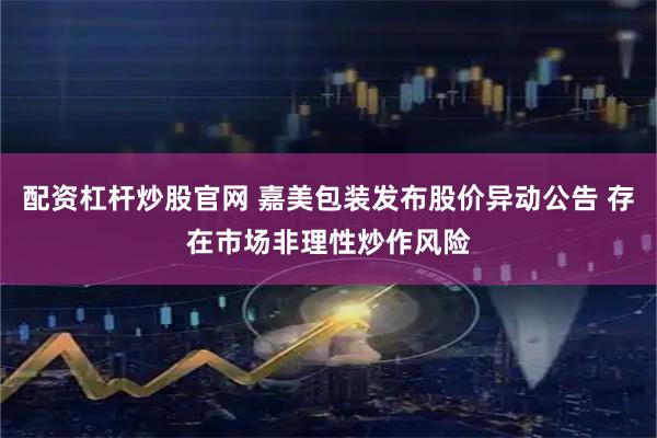 配资杠杆炒股官网 嘉美包装发布股价异动公告 存在市场非理性炒作风险