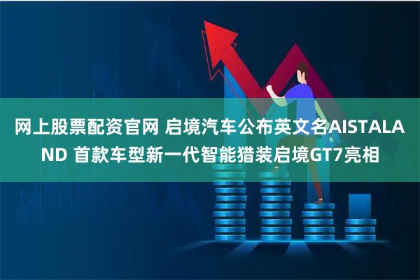 网上股票配资官网 启境汽车公布英文名AISTALAND 首款车型新一代智能猎装启境GT7亮相