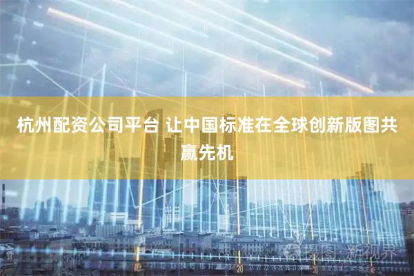 杭州配资公司平台 让中国标准在全球创新版图共赢先机