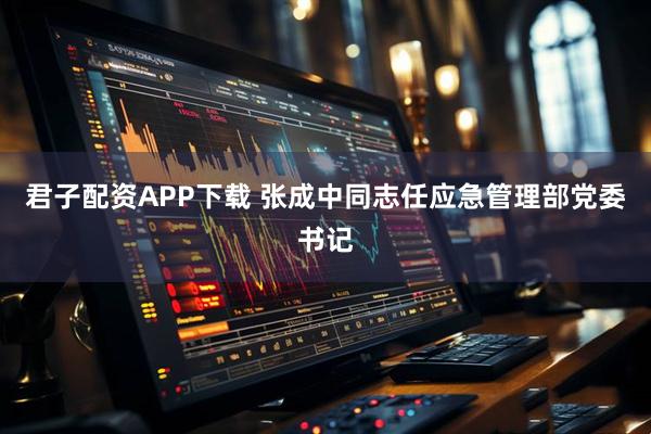君子配资APP下载 张成中同志任应急管理部党委书记