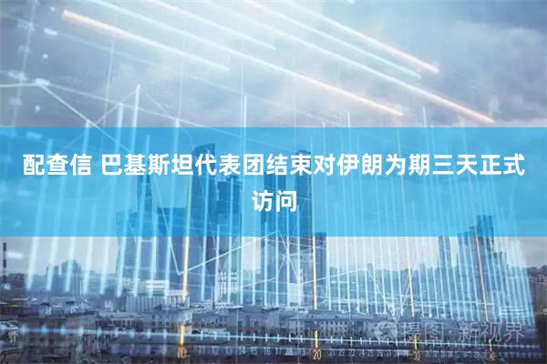 配查信 巴基斯坦代表团结束对伊朗为期三天正式访问