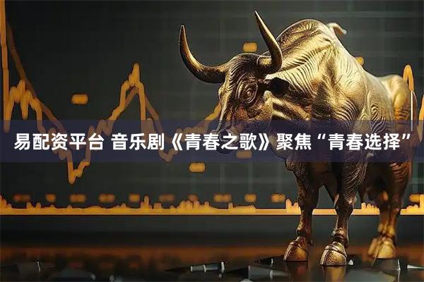 易配资平台 音乐剧《青春之歌》聚焦“青春选择”