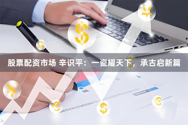 股票配资市场 辛识平：一瓷耀天下，承古启新篇