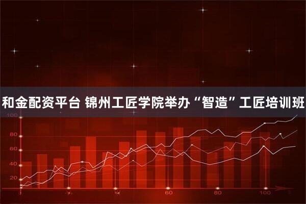 和金配资平台 锦州工匠学院举办“智造”工匠培训班